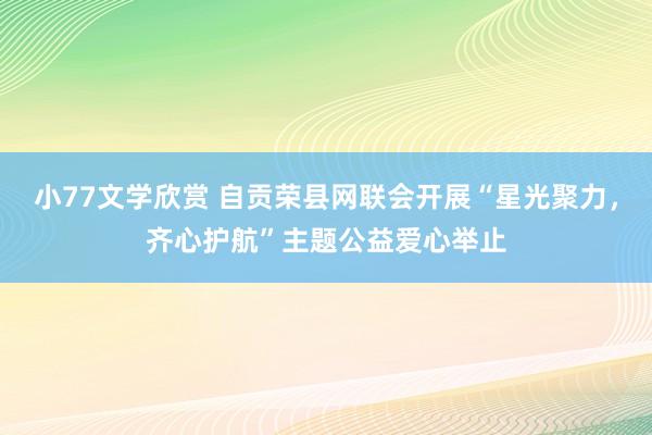 小77文学欣赏 自贡荣县网联会开展“星光聚力，齐心护航”主题公益爱心举止