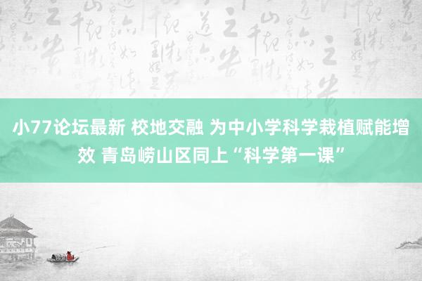 小77论坛最新 校地交融 为中小学科学栽植赋能增效 青岛崂山区同上“科学第一课”