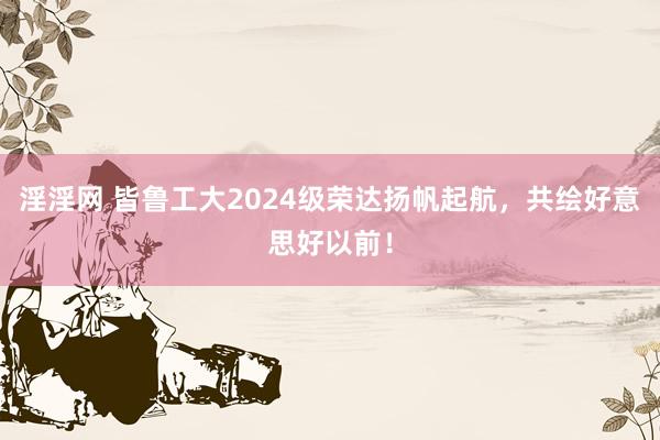 淫淫网 皆鲁工大2024级荣达扬帆起航，共绘好意思好以前！