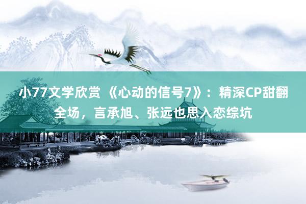 小77文学欣赏 《心动的信号7》：精深CP甜翻全场，言承旭、张远也思入恋综坑