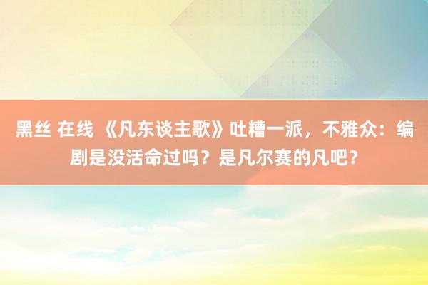 黑丝 在线 《凡东谈主歌》吐糟一派，不雅众：编剧是没活命过吗？是凡尔赛的凡吧？