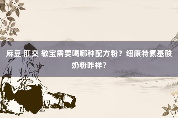 麻豆 肛交 敏宝需要喝哪种配方粉？纽康特氨基酸奶粉咋样？