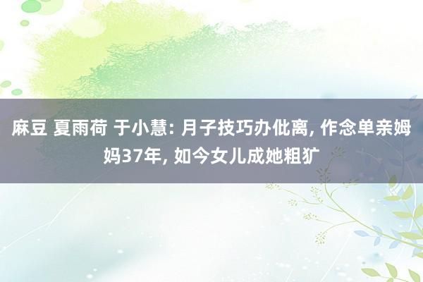 麻豆 夏雨荷 于小慧: 月子技巧办仳离， 作念单亲姆妈37年， 如今女儿成她粗犷