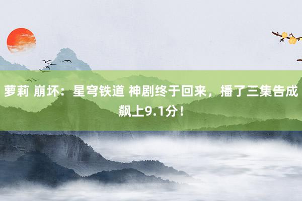 萝莉 崩坏：星穹铁道 神剧终于回来，播了三集告成飙上9.1分！