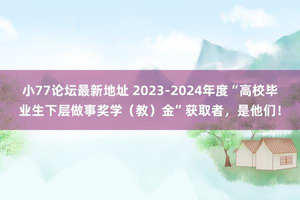 小77论坛最新地址 2023-2024年度“高校毕业生下层做事奖学（教）金”获取者，是他们！