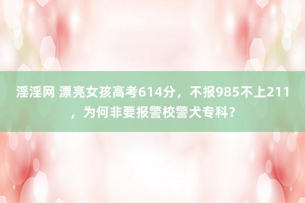 淫淫网 漂亮女孩高考614分，不报985不上211，为何非要报警校警犬专科？