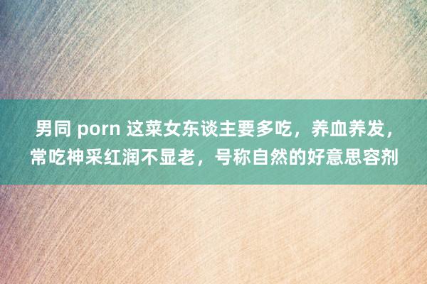 男同 porn 这菜女东谈主要多吃，养血养发，常吃神采红润不显老，号称自然的好意思容剂