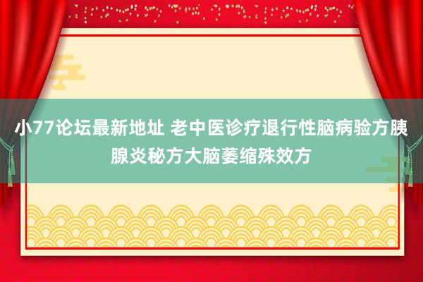 小77论坛最新地址 老中医诊疗退行性脑病验方胰腺炎秘方大脑萎缩殊效方