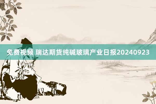 免费视频 瑞达期货纯碱玻璃产业日报20240923