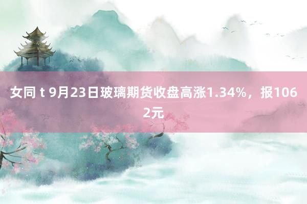 女同 t 9月23日玻璃期货收盘高涨1.34%，报1062元