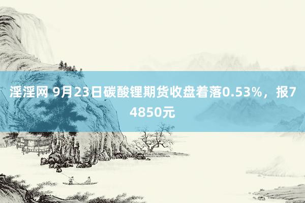 淫淫网 9月23日碳酸锂期货收盘着落0.53%，报74850元