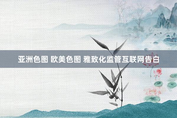 亚洲色图 欧美色图 雅致化监管互联网告白