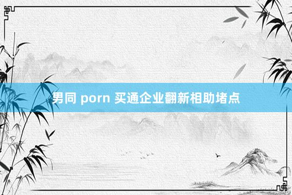 男同 porn 买通企业翻新相助堵点