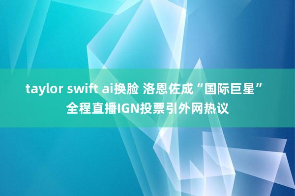 taylor swift ai换脸 洛恩佐成“国际巨星” 全程直播IGN投票引外网热议