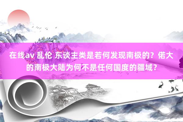 在线av 乱伦 东谈主类是若何发现南极的？偌大的南极大陆为何不是任何国度的疆域？