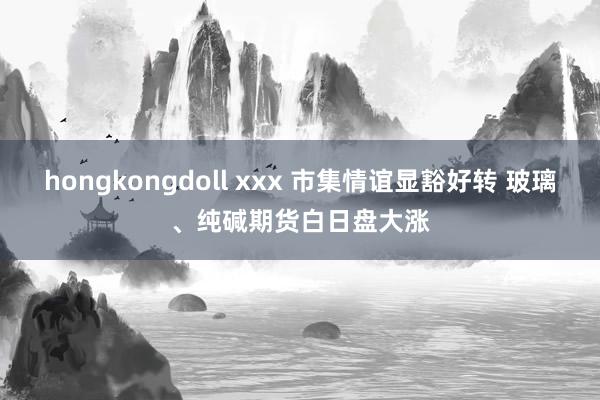 hongkongdoll xxx 市集情谊显豁好转 玻璃、纯碱期货白日盘大涨