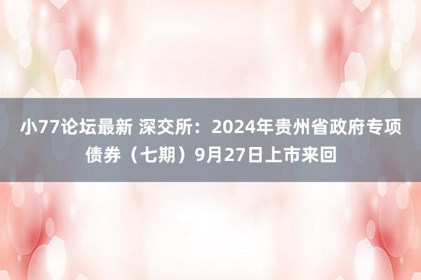 小77论坛最新 深交所：2024年贵州省政府专项债券（七期）9月27日上市来回