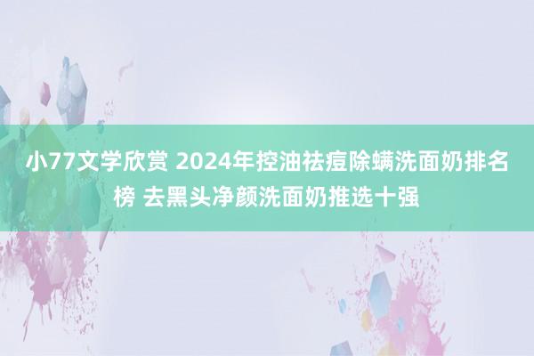 小77文学欣赏 2024年控油祛痘除螨洗面奶排名榜 去黑头净颜洗面奶推选十强