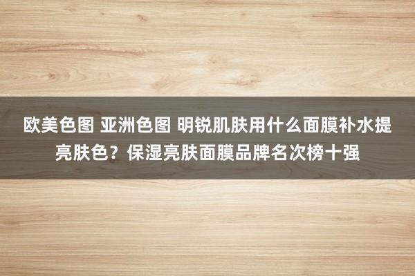 欧美色图 亚洲色图 明锐肌肤用什么面膜补水提亮肤色？保湿亮肤面膜品牌名次榜十强