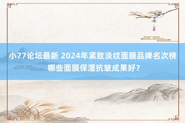 小77论坛最新 2024年紧致淡纹面膜品牌名次榜 哪些面膜保湿抗皱成果好？