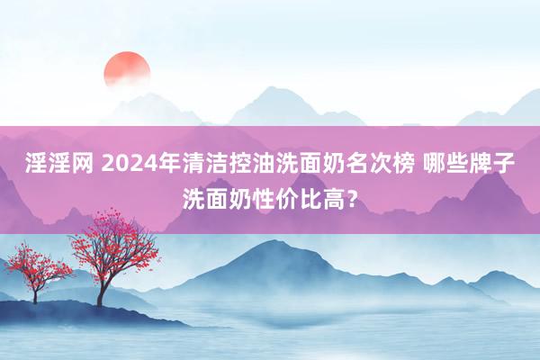 淫淫网 2024年清洁控油洗面奶名次榜 哪些牌子洗面奶性价比高？