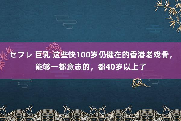 セフレ 巨乳 这些快100岁仍健在的香港老戏骨，能够一都意志的，都40岁以上了