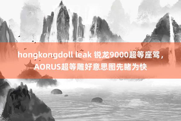 hongkongdoll leak 锐龙9000超等座驾，AORUS超等雕好意思图先睹为快