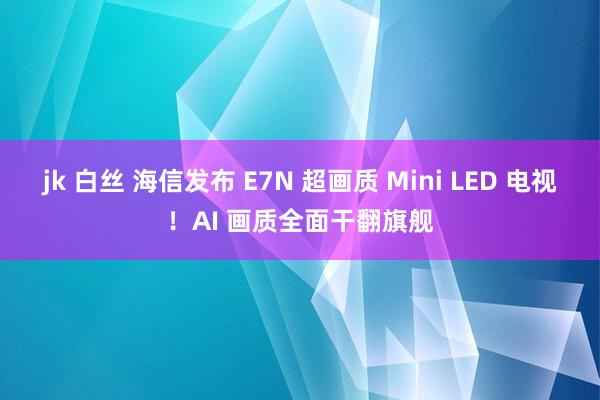 jk 白丝 海信发布 E7N 超画质 Mini LED 电视！AI 画质全面干翻旗舰