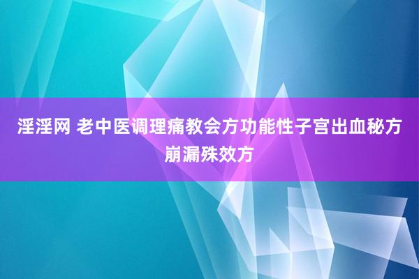 淫淫网 老中医调理痛教会方功能性子宫出血秘方崩漏殊效方