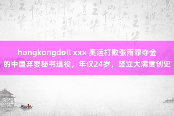 hongkongdoll xxx 奥运打败张雨霏夺金的中国弃婴秘书退役，年仅24岁，竖立大满贯创史