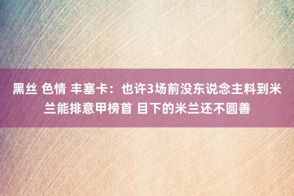 黑丝 色情 丰塞卡：也许3场前没东说念主料到米兰能排意甲榜首 目下的米兰还不圆善