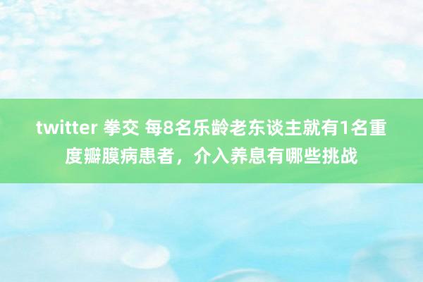 twitter 拳交 每8名乐龄老东谈主就有1名重度瓣膜病患者，介入养息有哪些挑战