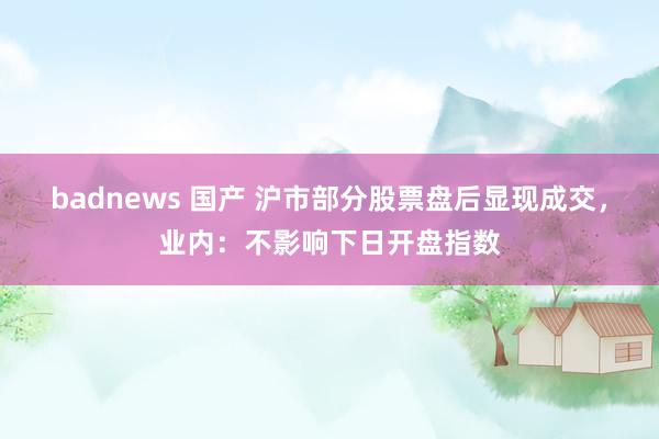 badnews 国产 沪市部分股票盘后显现成交，业内：不影响下日开盘指数