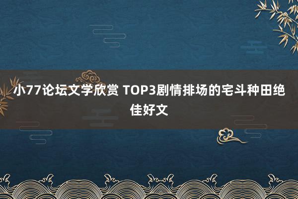 小77论坛文学欣赏 TOP3剧情排场的宅斗种田绝佳好文