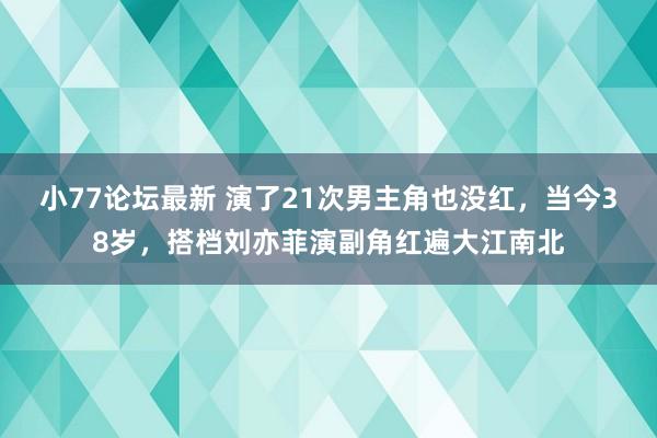 小77论坛最新 演了21次男主角也没红，当今38岁，搭档刘亦菲演副角红遍大江南北