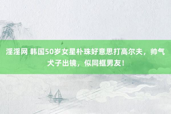 淫淫网 韩国50岁女星朴珠好意思打高尔夫，帅气犬子出镜，似同框男友！