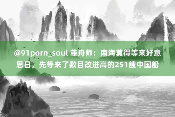 @91porn_soul 菲舟师：南海莫得等来好意思日，先等来了数目改进高的251艘中国船