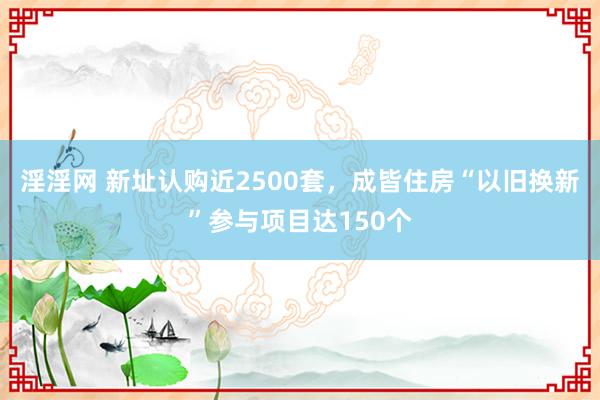 淫淫网 新址认购近2500套，成皆住房“以旧换新”参与项目达150个