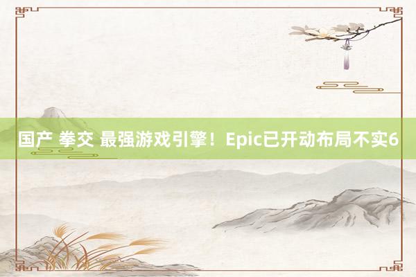 国产 拳交 最强游戏引擎！Epic已开动布局不实6