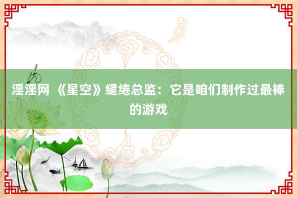 淫淫网 《星空》缱绻总监：它是咱们制作过最棒的游戏