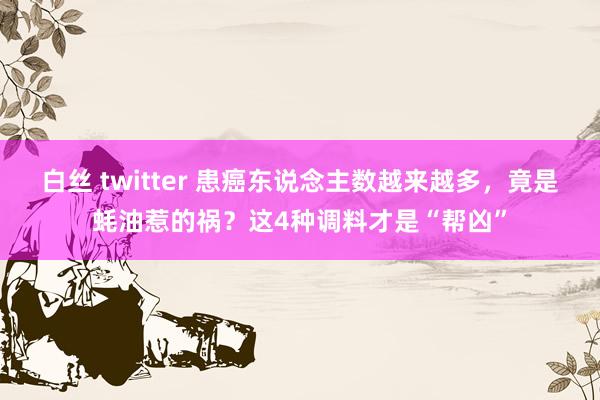 白丝 twitter 患癌东说念主数越来越多，竟是蚝油惹的祸？这4种调料才是“帮凶”