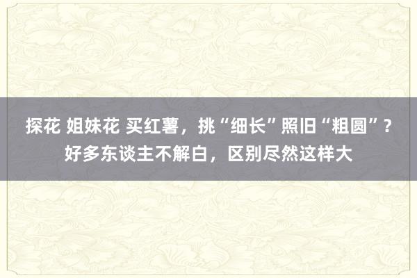 探花 姐妹花 买红薯，挑“细长”照旧“粗圆”？好多东谈主不解白，区别尽然这样大