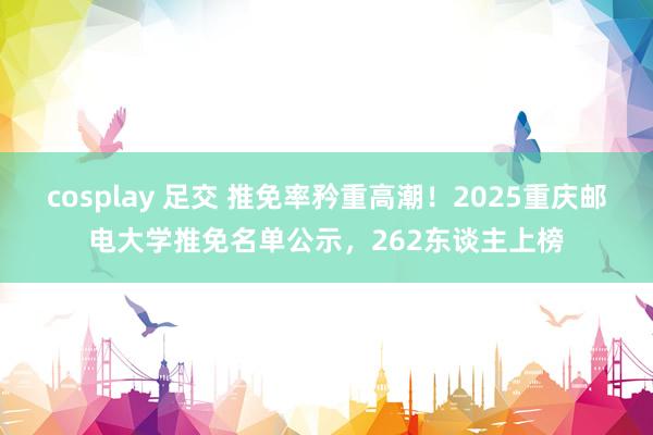 cosplay 足交 推免率矜重高潮！2025重庆邮电大学推免名单公示，262东谈主上榜