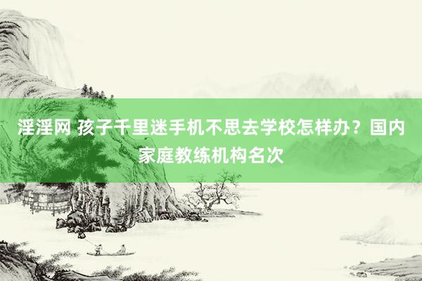 淫淫网 孩子千里迷手机不思去学校怎样办？国内家庭教练机构名次