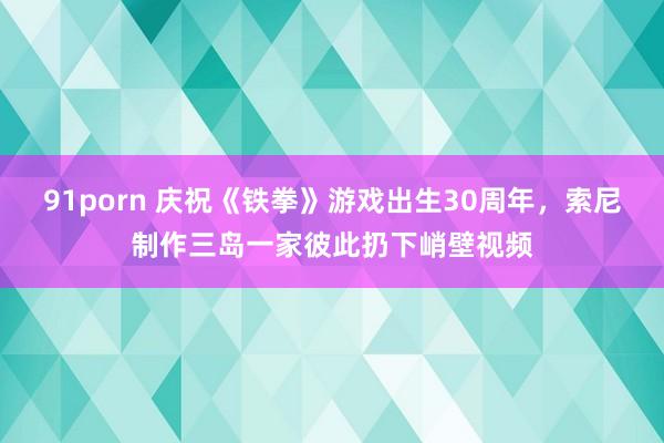 91porn 庆祝《铁拳》游戏出生30周年，索尼制作三岛一家彼此扔下峭壁视频