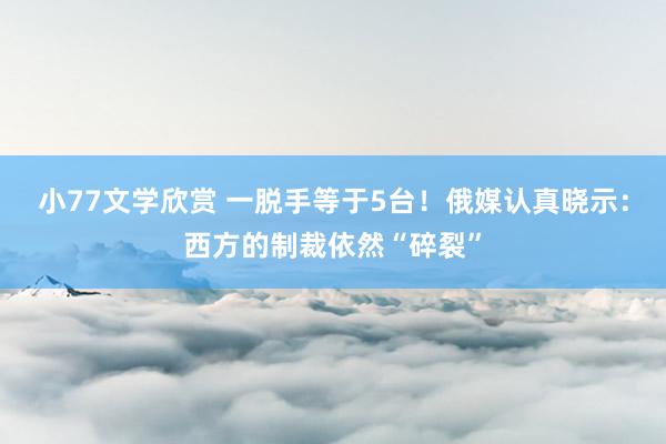 小77文学欣赏 一脱手等于5台！俄媒认真晓示：西方的制裁依然“碎裂”