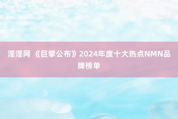 淫淫网 《巨擘公布》2024年度十大热点NMN品牌榜单