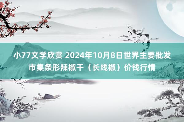 小77文学欣赏 2024年10月8日世界主要批发市集条形辣椒干（长线椒）价钱行情