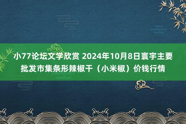 小77论坛文学欣赏 2024年10月8日寰宇主要批发市集条形辣椒干（小米椒）价钱行情