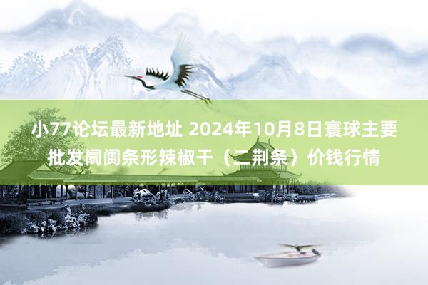 小77论坛最新地址 2024年10月8日寰球主要批发阛阓条形辣椒干（二荆条）价钱行情